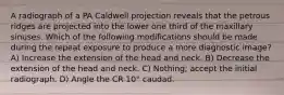 A radiograph of a PA Caldwell projection reveals that the petrous ridges are projected into the lower one third of the maxillary sinuses. Which of the following modifications should be made during the repeat exposure to produce a more diagnostic image? A) Increase the extension of the head and neck. B) Decrease the extension of the head and neck. C) Nothing; accept the initial radiograph. D) Angle the CR 10° caudad.