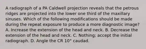 A radiograph of a PA Caldwell projection reveals that the petrous ridges are projected into the lower one third of the maxillary sinuses. Which of the following modifications should be made during the repeat exposure to produce a more diagnostic image? A. Increase the extension of the head and neck. B. Decrease the extension of the head and neck. C. Nothing; accept the initial radiograph. D. Angle the CR 10° caudad.