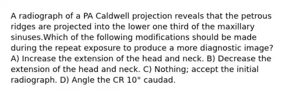 A radiograph of a PA Caldwell projection reveals that the petrous ridges are projected into the lower one third of the maxillary sinuses.Which of the following modifications should be made during the repeat exposure to produce a more diagnostic image? A) Increase the extension of the head and neck. B) Decrease the extension of the head and neck. C) Nothing; accept the initial radiograph. D) Angle the CR 10° caudad.