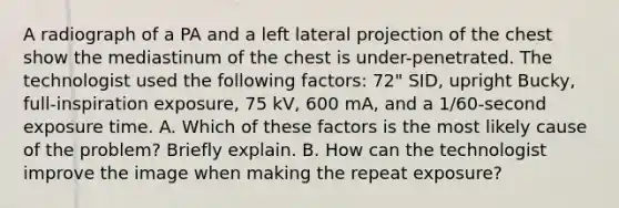 A radiograph of a PA and a left lateral projection of the chest show the mediastinum of the chest is under-penetrated. The technologist used the following factors: 72" SID, upright Bucky, full-inspiration exposure, 75 kV, 600 mA, and a 1/60-second exposure time. A. Which of these factors is the most likely cause of the problem? Briefly explain. B. How can the technologist improve the image when making the repeat exposure?