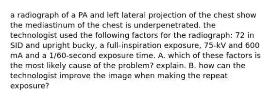 a radiograph of a PA and left lateral projection of the chest show the mediastinum of the chest is underpenetrated. the technologist used the following factors for the radiograph: 72 in SID and upright bucky, a full-inspiration exposure, 75-kV and 600 mA and a 1/60-second exposure time. A. which of these factors is the most likely cause of the problem? explain. B. how can the technologist improve the image when making the repeat exposure?