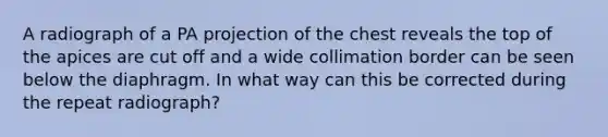 A radiograph of a PA projection of the chest reveals the top of the apices are cut off and a wide collimation border can be seen below the diaphragm. In what way can this be corrected during the repeat radiograph?