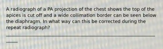 A radiograph of a PA projection of the chest shows the top of the apices is cut off and a wide collimation border can be seen below the diaphragm. In what way can this be corrected during the repeat radiograph? ______________________________________________________________________