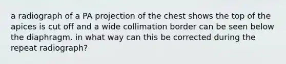 a radiograph of a PA projection of the chest shows the top of the apices is cut off and a wide collimation border can be seen below the diaphragm. in what way can this be corrected during the repeat radiograph?