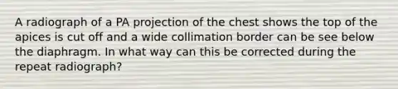 A radiograph of a PA projection of the chest shows the top of the apices is cut off and a wide collimation border can be see below the diaphragm. In what way can this be corrected during the repeat radiograph?