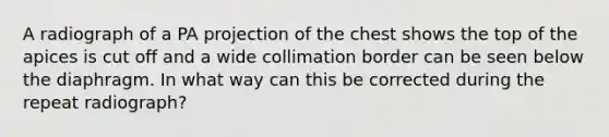 A radiograph of a PA projection of the chest shows the top of the apices is cut off and a wide collimation border can be seen below the diaphragm. In what way can this be corrected during the repeat radiograph?