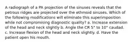 A radiograph of a PA projection of the sinuses reveals that the petrous ridges are projected over the ethmoid sinuses. Which of the following modifications will eliminate this superimposition while not compromising diagnostic quality? a. Increase extension of the head and neck slightly b. Angle the CR 5° to 10° caudad. c. Increase flexion of the head and neck slightly. d. Have the patient open his mouth.