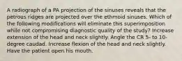 A radiograph of a PA projection of the sinuses reveals that the petrous ridges are projected over the ethmoid sinuses. Which of the following modifications will eliminate this superimposition while not compromising diagnostic quality of the study? Increase extension of the head and neck slightly. Angle the CR 5- to 10-degree caudad. Increase flexion of the head and neck slightly. Have the patient open his mouth.