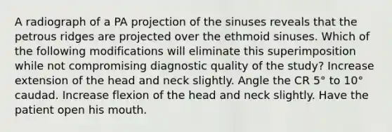 A radiograph of a PA projection of the sinuses reveals that the petrous ridges are projected over the ethmoid sinuses. Which of the following modifications will eliminate this superimposition while not compromising diagnostic quality of the study? Increase extension of the head and neck slightly. Angle the CR 5° to 10° caudad. Increase flexion of the head and neck slightly. Have the patient open his mouth.