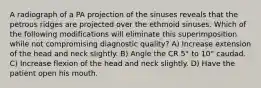 A radiograph of a PA projection of the sinuses reveals that the petrous ridges are projected over the ethmoid sinuses. Which of the following modifications will eliminate this superimposition while not compromising diagnostic quality? A) Increase extension of the head and neck slightly. B) Angle the CR 5° to 10° caudad. C) Increase flexion of the head and neck slightly. D) Have the patient open his mouth.