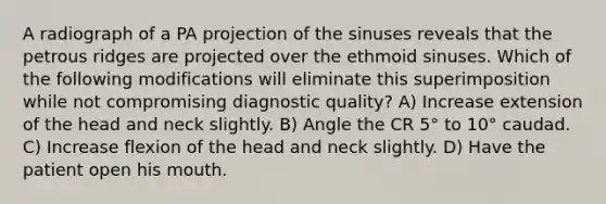 A radiograph of a PA projection of the sinuses reveals that the petrous ridges are projected over the ethmoid sinuses. Which of the following modifications will eliminate this superimposition while not compromising diagnostic quality? A) Increase extension of the head and neck slightly. B) Angle the CR 5° to 10° caudad. C) Increase flexion of the head and neck slightly. D) Have the patient open his mouth.