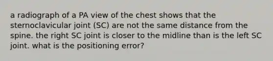 a radiograph of a PA view of the chest shows that the sternoclavicular joint (SC) are not the same distance from the spine. the right SC joint is closer to the midline than is the left SC joint. what is the positioning error?