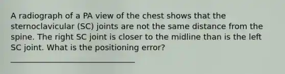 A radiograph of a PA view of the chest shows that the sternoclavicular (SC) joints are not the same distance from the spine. The right SC joint is closer to the midline than is the left SC joint. What is the positioning error? _______________________________