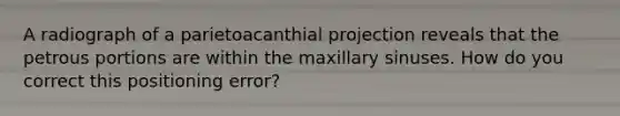 A radiograph of a parietoacanthial projection reveals that the petrous portions are within the maxillary sinuses. How do you correct this positioning error?