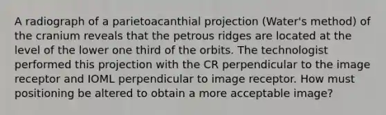 A radiograph of a parietoacanthial projection (Water's method) of the cranium reveals that the petrous ridges are located at the level of the lower one third of the orbits. The technologist performed this projection with the CR perpendicular to the image receptor and IOML perpendicular to image receptor. How must positioning be altered to obtain a more acceptable image?