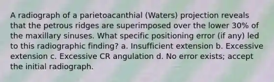 A radiograph of a parietoacanthial (Waters) projection reveals that the petrous ridges are superimposed over the lower 30% of the maxillary sinuses. What specific positioning error (if any) led to this radiographic finding? a. Insufficient extension b. Excessive extension c. Excessive CR angulation d. No error exists; accept the initial radiograph.