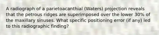 A radiograph of a parietoacanthial (Waters) projection reveals that the petrous ridges are superimposed over the lower 30% of the maxillary sinuses. What specific positioning error (if any) led to this radiographic finding?