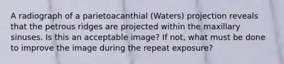 A radiograph of a parietoacanthial (Waters) projection reveals that the petrous ridges are projected within the maxillary sinuses. Is this an acceptable image? If not, what must be done to improve the image during the repeat exposure?