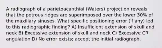 A radiograph of a parietoacanthial (Waters) projection reveals that the petrous ridges are superimposed over the lower 30% of the maxillary sinuses. What specific positioning error (if any) led to this radiographic finding? A) Insufficient extension of skull and neck B) Excessive extension of skull and neck C) Excessive CR angulation D) No error exists; accept the initial radiograph.