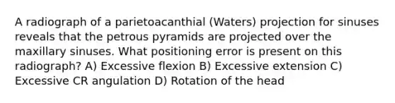 A radiograph of a parietoacanthial (Waters) projection for sinuses reveals that the petrous pyramids are projected over the maxillary sinuses. What positioning error is present on this radiograph? A) Excessive flexion B) Excessive extension C) Excessive CR angulation D) Rotation of the head