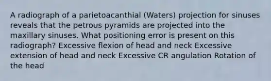 A radiograph of a parietoacanthial (Waters) projection for sinuses reveals that the petrous pyramids are projected into the maxillary sinuses. What positioning error is present on this radiograph? Excessive flexion of head and neck Excessive extension of head and neck Excessive CR angulation Rotation of the head