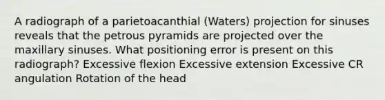 A radiograph of a parietoacanthial (Waters) projection for sinuses reveals that the petrous pyramids are projected over the maxillary sinuses. What positioning error is present on this radiograph? Excessive flexion Excessive extension Excessive CR angulation Rotation of the head