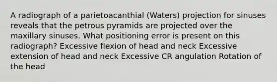 A radiograph of a parietoacanthial (Waters) projection for sinuses reveals that the petrous pyramids are projected over the maxillary sinuses. What positioning error is present on this radiograph? Excessive flexion of head and neck Excessive extension of head and neck Excessive CR angulation Rotation of the head