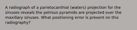 A radiograph of a parietocanthial (waters) projection for the sinuses reveals the petrous pyramids are projected over the maxillary sinuses. What positioning error is present on this radiography?