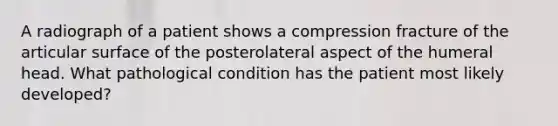 A radiograph of a patient shows a compression fracture of the articular surface of the posterolateral aspect of the humeral head. What pathological condition has the patient most likely developed?