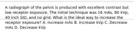 A radiograph of the pelvis is produced with excellent contrast but low receptor exposure. The initial technique was 16 mAs, 80 kVp, 40 inch SID, and no grid. What is the ideal way to increase the receptor exposure? A. Increase mAs B. Increase kVp C. Decrease mAs D. Decrease kVp