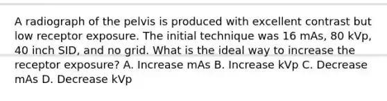 A radiograph of the pelvis is produced with excellent contrast but low receptor exposure. The initial technique was 16 mAs, 80 kVp, 40 inch SID, and no grid. What is the ideal way to increase the receptor exposure? A. Increase mAs B. Increase kVp C. Decrease mAs D. Decrease kVp