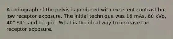 A radiograph of the pelvis is produced with excellent contrast but low receptor exposure. The initial technique was 16 mAs, 80 kVp, 40" SID. and no grid. What is the ideal way to increase the receptor exposure.