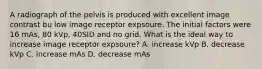 A radiograph of the pelvis is produced with excellent image contrast bu low image receptor expsoure. The initial factors were 16 mAs, 80 kVp, 40SID and no grid. What is the ideal way to increase image receptor expsoure? A. increase kVp B. decrease kVp C. increase mAs D. decrease mAs