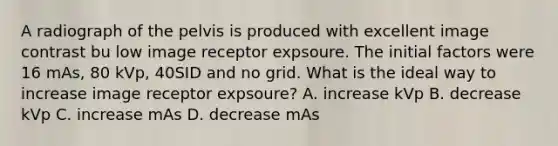 A radiograph of the pelvis is produced with excellent image contrast bu low image receptor expsoure. The initial factors were 16 mAs, 80 kVp, 40SID and no grid. What is the ideal way to increase image receptor expsoure? A. increase kVp B. decrease kVp C. increase mAs D. decrease mAs