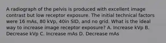 A radiograph of the pelvis is produced with excellent image contrast but low receptor exposure. The initial technical factors were 16 mAs, 80 kVp, 40in SID, and no grid. What is the ideal way to increase image receptor exposure? A. Increase kVp B. Decrease kVp C. Increase mAs D. Decrease mAs