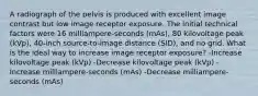 A radiograph of the pelvis is produced with excellent image contrast but low image receptor exposure. The initial technical factors were 16 milliampere-seconds (mAs), 80 kilovoltage peak (kVp), 40-inch source-to-image distance (SID), and no grid. What is the ideal way to increase image receptor exposure? -Increase kilovoltage peak (kVp) -Decrease kilovoltage peak (kVp) -Increase milliampere-seconds (mAs) -Decrease milliampere-seconds (mAs)