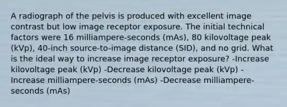 A radiograph of the pelvis is produced with excellent image contrast but low image receptor exposure. The initial technical factors were 16 milliampere-seconds (mAs), 80 kilovoltage peak (kVp), 40-inch source-to-image distance (SID), and no grid. What is the ideal way to increase image receptor exposure? -Increase kilovoltage peak (kVp) -Decrease kilovoltage peak (kVp) -Increase milliampere-seconds (mAs) -Decrease milliampere-seconds (mAs)