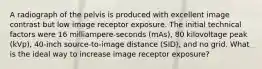 A radiograph of the pelvis is produced with excellent image contrast but low image receptor exposure. The initial technical factors were 16 milliampere-seconds (mAs), 80 kilovoltage peak (kVp), 40-inch source-to-image distance (SID), and no grid. What is the ideal way to increase image receptor exposure?