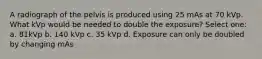 A radiograph of the pelvis is produced using 25 mAs at 70 kVp. What kVp would be needed to double the exposure? Select one: a. 81kVp b. 140 kVp c. 35 kVp d. Exposure can only be doubled by changing mAs