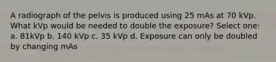 A radiograph of the pelvis is produced using 25 mAs at 70 kVp. What kVp would be needed to double the exposure? Select one: a. 81kVp b. 140 kVp c. 35 kVp d. Exposure can only be doubled by changing mAs