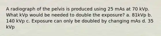 A radiograph of the pelvis is produced using 25 mAs at 70 kVp. What kVp would be needed to double the exposure? a. 81kVp b. 140 kVp c. Exposure can only be doubled by changing mAs d. 35 kVp