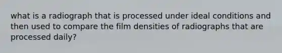 what is a radiograph that is processed under ideal conditions and then used to compare the film densities of radiographs that are processed daily?