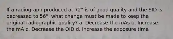 If a radiograph produced at 72" is of good quality and the SID is decreased to 56", what change must be made to keep the original radiographic quality? a. Decrease the mAs b. Increase the mA c. Decrease the OID d. Increase the exposure time