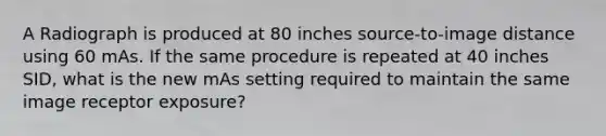 A Radiograph is produced at 80 inches source-to-image distance using 60 mAs. If the same procedure is repeated at 40 inches SID, what is the new mAs setting required to maintain the same image receptor exposure?