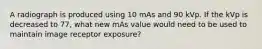 A radiograph is produced using 10 mAs and 90 kVp. If the kVp is decreased to 77, what new mAs value would need to be used to maintain image receptor exposure?