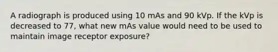 A radiograph is produced using 10 mAs and 90 kVp. If the kVp is decreased to 77, what new mAs value would need to be used to maintain image receptor exposure?