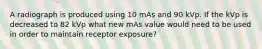 A radiograph is produced using 10 mAs and 90 kVp. If the kVp is decreased to 82 kVp what new mAs value would need to be used in order to maintain receptor exposure?