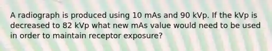 A radiograph is produced using 10 mAs and 90 kVp. If the kVp is decreased to 82 kVp what new mAs value would need to be used in order to maintain receptor exposure?