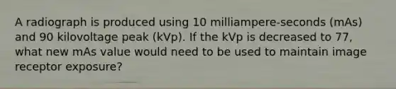 A radiograph is produced using 10 milliampere-seconds (mAs) and 90 kilovoltage peak (kVp). If the kVp is decreased to 77, what new mAs value would need to be used to maintain image receptor exposure?