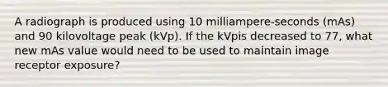 A radiograph is produced using 10 milliampere-seconds (mAs) and 90 kilovoltage peak (kVp). If the kVpis decreased to 77, what new mAs value would need to be used to maintain image receptor exposure?